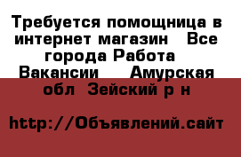 Требуется помощница в интернет-магазин - Все города Работа » Вакансии   . Амурская обл.,Зейский р-н